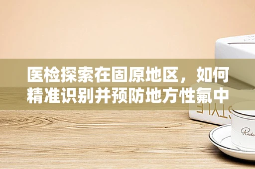 医检探索在固原地区，如何精准识别并预防地方性氟中毒？