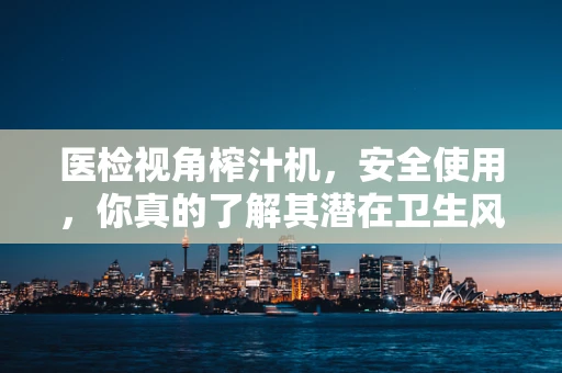 医检视角榨汁机，安全使用，你真的了解其潜在卫生风险吗？