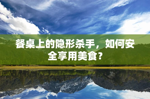 餐桌上的隐形杀手，如何安全享用美食？