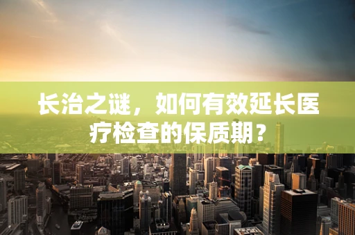 长治之谜，如何有效延长医疗检查的保质期？