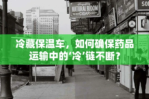 冷藏保温车，如何确保药品运输中的‘冷’链不断？