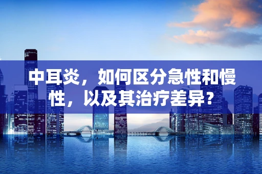中耳炎，如何区分急性和慢性，以及其治疗差异？