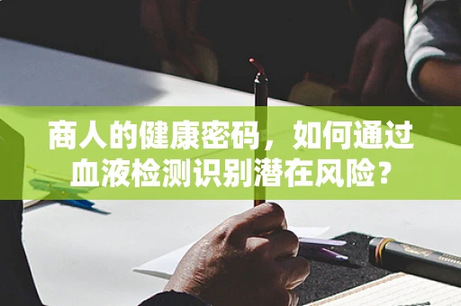 商人的健康密码，如何通过血液检测识别潜在风险？