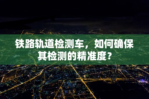 铁路轨道检测车，如何确保其检测的精准度？
