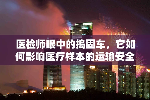 医检师眼中的捣固车，它如何影响医疗样本的运输安全？