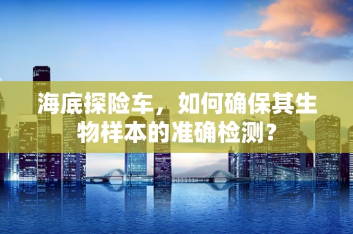 海底探险车，如何确保其生物样本的准确检测？
