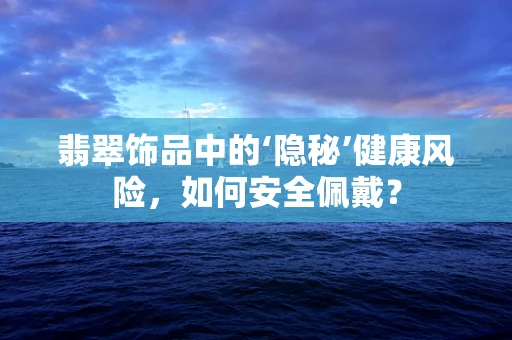 翡翠饰品中的‘隐秘’健康风险，如何安全佩戴？