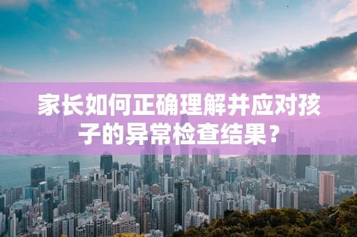 家长如何正确理解并应对孩子的异常检查结果？