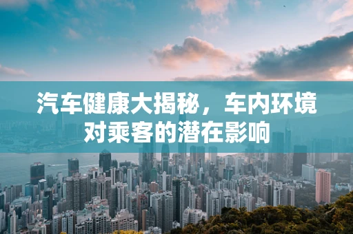 汽车健康大揭秘，车内环境对乘客的潜在影响