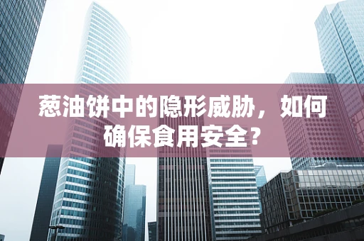 葱油饼中的隐形威胁，如何确保食用安全？