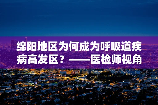 绵阳地区为何成为呼吸道疾病高发区？——医检师视角的深度解析