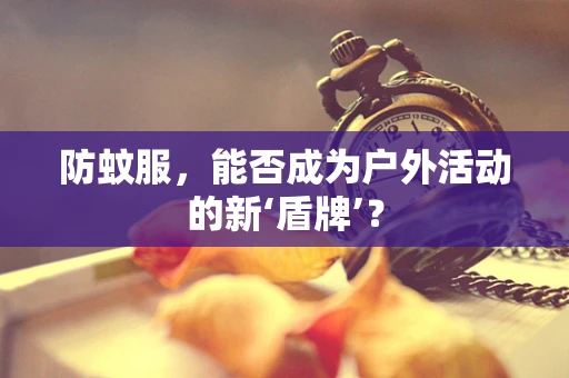 防蚊服，能否成为户外活动的新‘盾牌’？