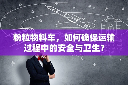 粉粒物料车，如何确保运输过程中的安全与卫生？