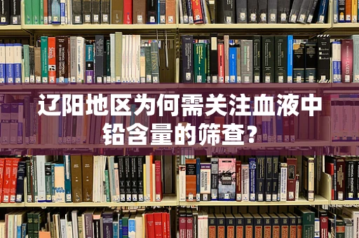 辽阳地区为何需关注血液中铅含量的筛查？