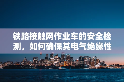 铁路接触网作业车的安全检测，如何确保其电气绝缘性能？