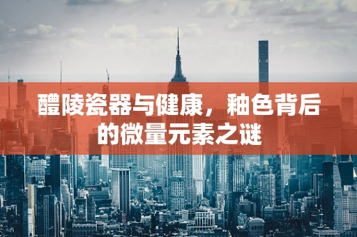 醴陵瓷器与健康，釉色背后的微量元素之谜