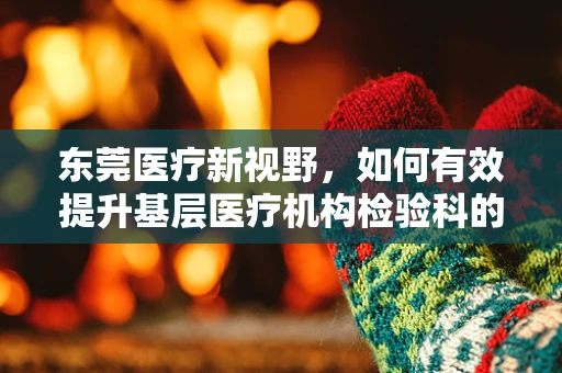 东莞医疗新视野，如何有效提升基层医疗机构检验科的质量控制？