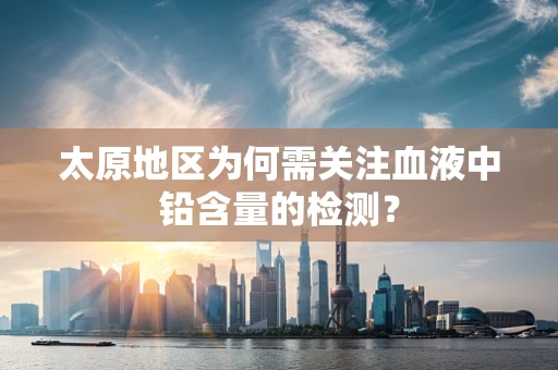 太原地区为何需关注血液中铅含量的检测？