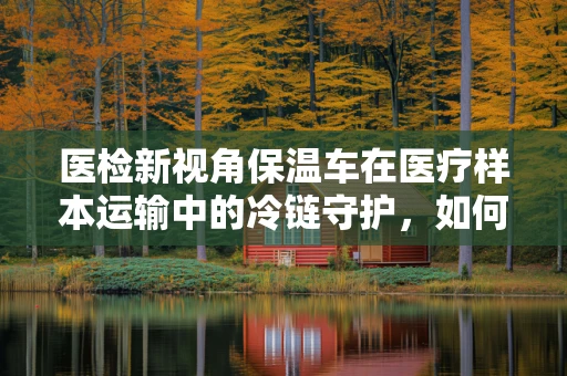医检新视角保温车在医疗样本运输中的冷链守护，如何确保生物样本的稳定性？