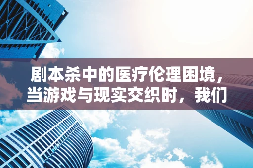 剧本杀中的医疗伦理困境，当游戏与现实交织时，我们该如何抉择？