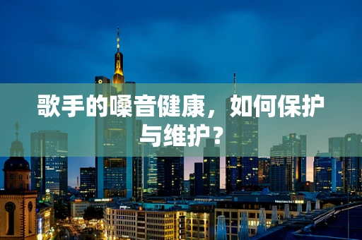 歌手的嗓音健康，如何保护与维护？