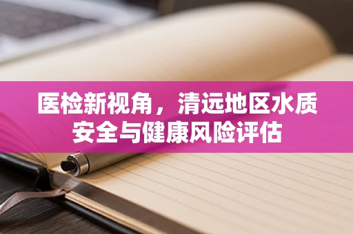 医检新视角，清远地区水质安全与健康风险评估