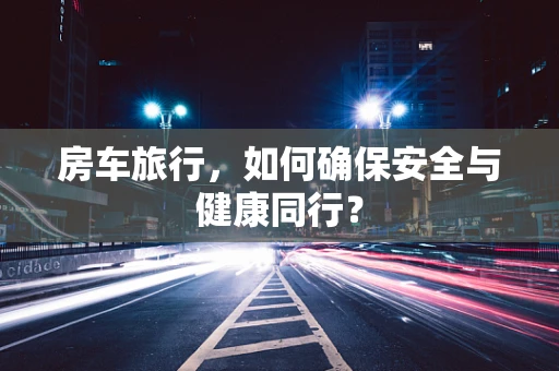 房车旅行，如何确保安全与健康同行？