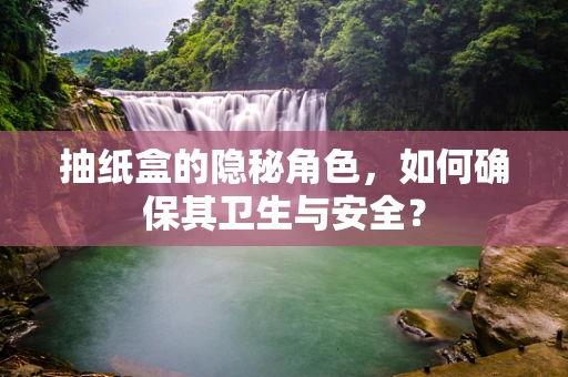 抽纸盒的隐秘角色，如何确保其卫生与安全？