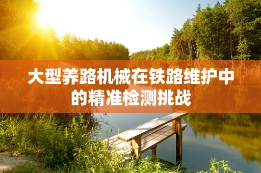 大型养路机械在铁路维护中的精准检测挑战