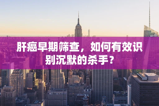 肝癌早期筛查，如何有效识别沉默的杀手？