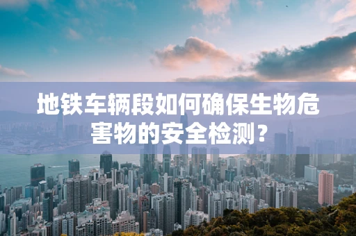 地铁车辆段如何确保生物危害物的安全检测？