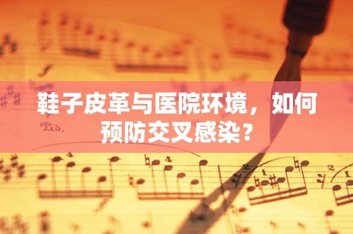 鞋子皮革与医院环境，如何预防交叉感染？