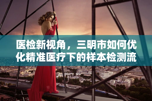 医检新视角，三明市如何优化精准医疗下的样本检测流程？