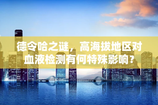 德令哈之谜，高海拔地区对血液检测有何特殊影响？