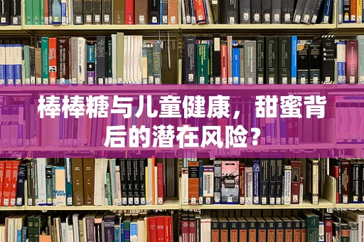 棒棒糖与儿童健康，甜蜜背后的潜在风险？