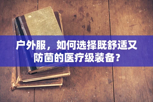 户外服，如何选择既舒适又防菌的医疗级装备？