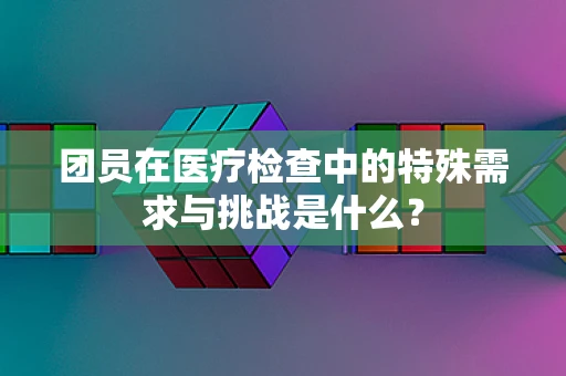 团员在医疗检查中的特殊需求与挑战是什么？