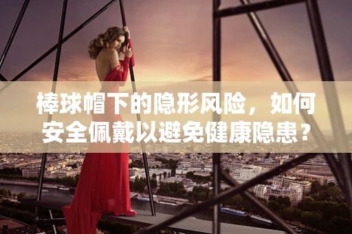 棒球帽下的隐形风险，如何安全佩戴以避免健康隐患？