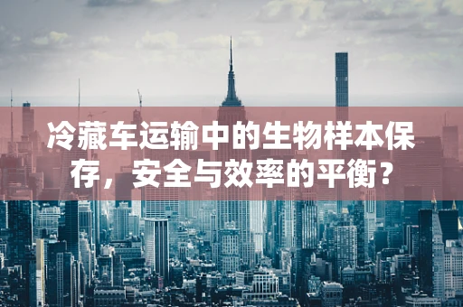 冷藏车运输中的生物样本保存，安全与效率的平衡？