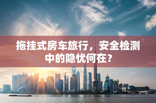 拖挂式房车旅行，安全检测中的隐忧何在？