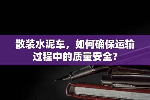散装水泥车，如何确保运输过程中的质量安全？