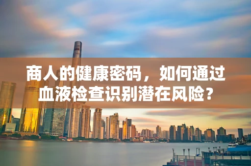 商人的健康密码，如何通过血液检查识别潜在风险？
