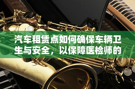 汽车租赁点如何确保车辆卫生与安全，以保障医检师的专业视角？
