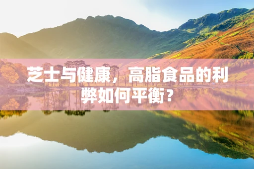 芝士与健康，高脂食品的利弊如何平衡？