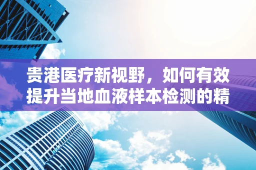 贵港医疗新视野，如何有效提升当地血液样本检测的精准度？