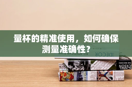 量杯的精准使用，如何确保测量准确性？