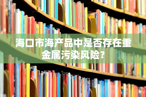 海口市海产品中是否存在重金属污染风险？