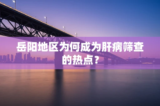 岳阳地区为何成为肝病筛查的热点？