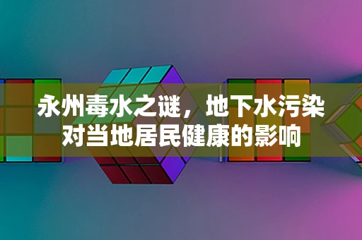 永州毒水之谜，地下水污染对当地居民健康的影响