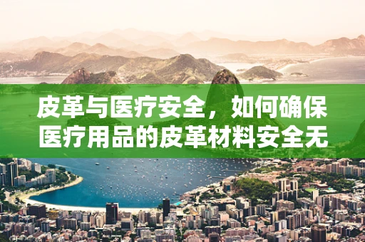 皮革与医疗安全，如何确保医疗用品的皮革材料安全无害？